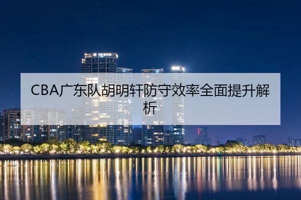 CBA广东队胡明轩防守效率全面提升解析（Zhongou）